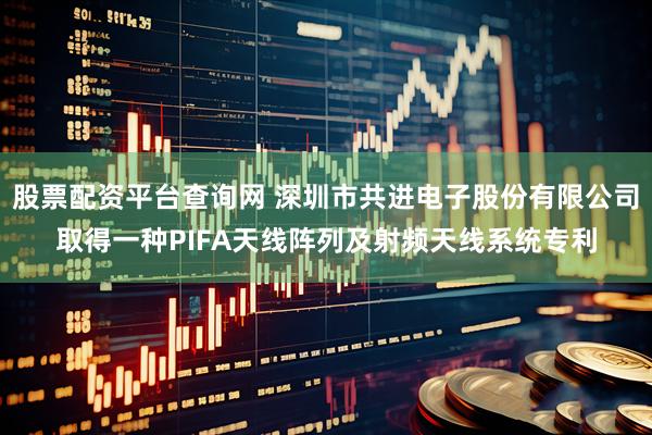 股票配资平台查询网 深圳市共进电子股份有限公司取得一种PIFA天线阵列及射频天线系统专利
