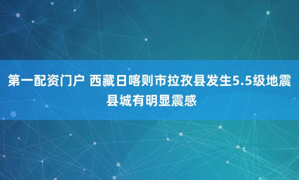 第一配资门户 西藏日喀则市拉孜县发生5.5级地震 县城有明显震感