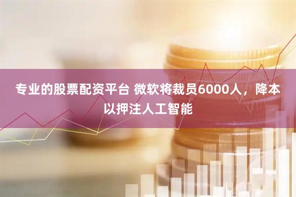 专业的股票配资平台 微软将裁员6000人，降本以押注人工智能