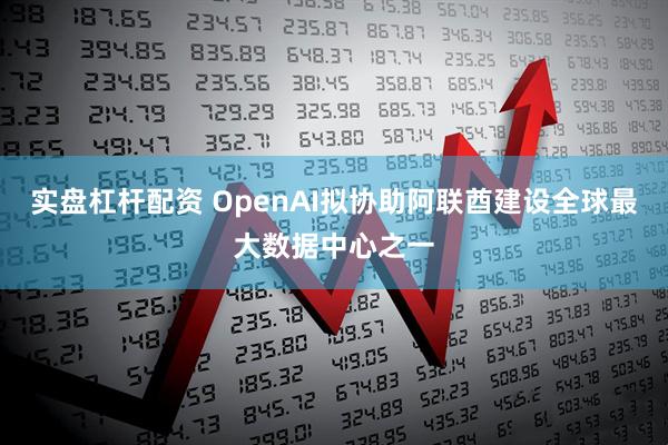 实盘杠杆配资 OpenAI拟协助阿联酋建设全球最大数据中心之一