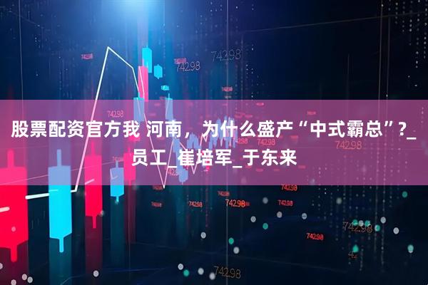 股票配资官方我 河南，为什么盛产“中式霸总”?_员工_崔培军_于东来