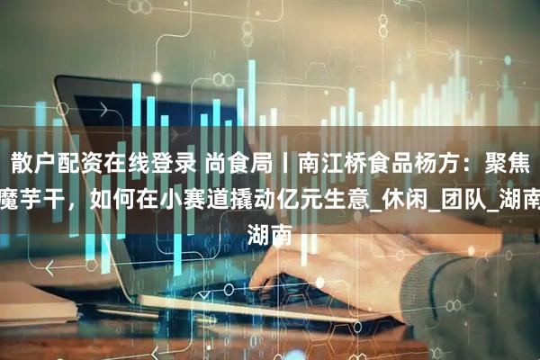 散户配资在线登录 尚食局丨南江桥食品杨方：聚焦魔芋干，如何在小赛道撬动亿元生意_休闲_团队_湖南