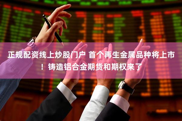 正规配资线上炒股门户 首个再生金属品种将上市！铸造铝合金期货和期权来了