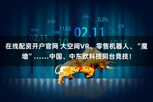 在线配资开户官网 大空间VR、零售机器人、“魔墙”……中国、中东欧科技同台竞技！
