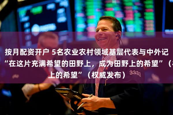 按月配资开户 5名农业农村领域基层代表与中外记者交流—— “在这片充满希望的田野上，成为田野上的希望”（权威发布）
