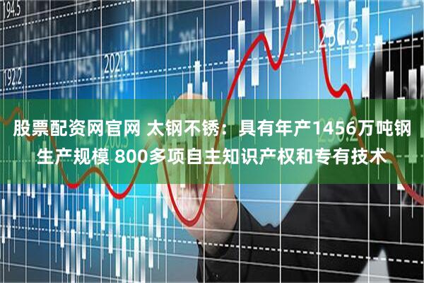 股票配资网官网 太钢不锈：具有年产1456万吨钢生产规模 800多项自主知识产权和专有技术