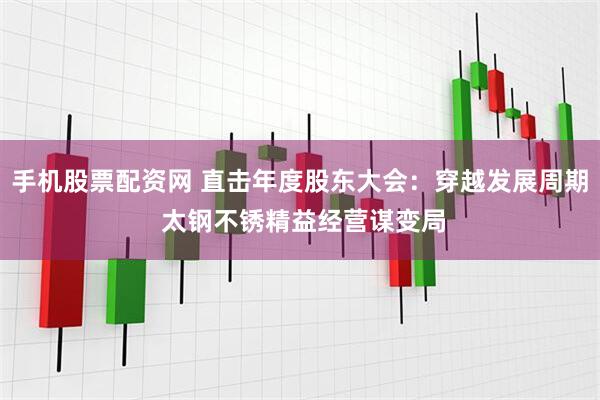 手机股票配资网 直击年度股东大会：穿越发展周期 太钢不锈精益经营谋变局