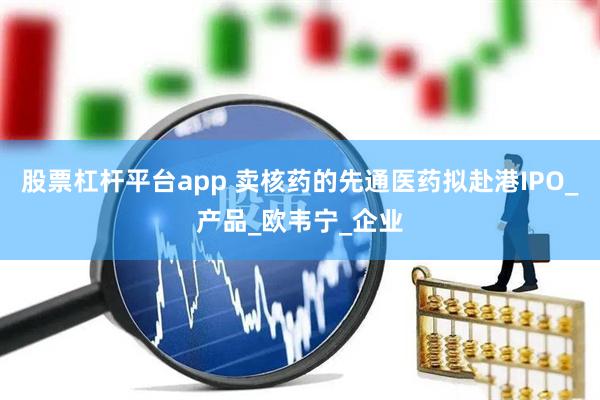 股票杠杆平台app 卖核药的先通医药拟赴港IPO_产品_欧韦宁_企业