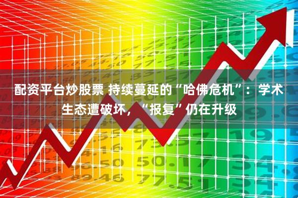 配资平台炒股票 持续蔓延的“哈佛危机”：学术生态遭破坏，“报复”仍在升级
