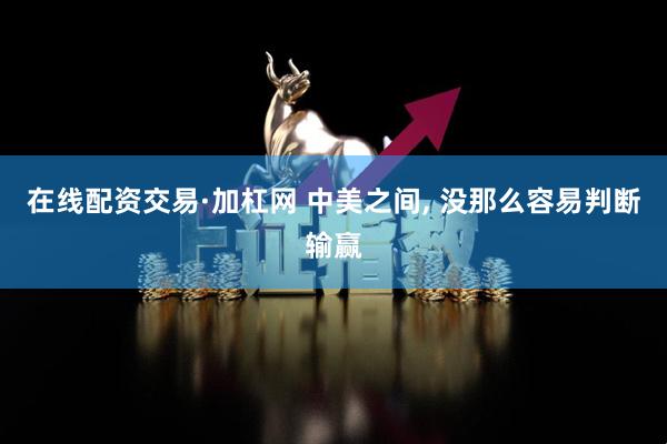 在线配资交易·加杠网 中美之间, 没那么容易判断输赢