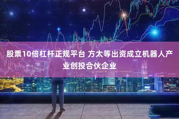股票10倍杠杆正规平台 方太等出资成立机器人产业创投合伙企业