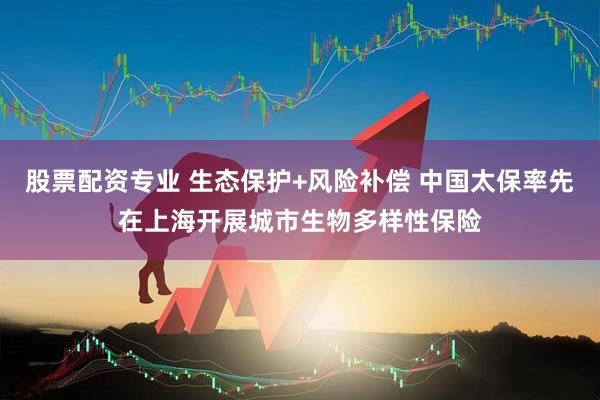 股票配资专业 生态保护+风险补偿 中国太保率先在上海开展城市生物多样性保险