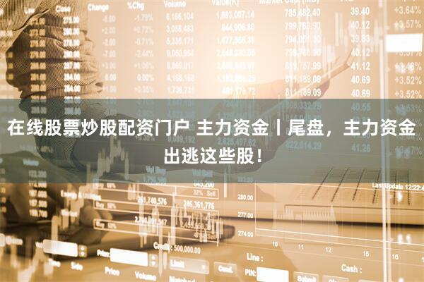 在线股票炒股配资门户 主力资金丨尾盘，主力资金出逃这些股！