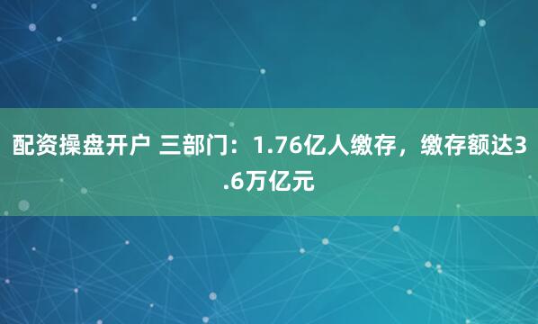 配资操盘开户 三部门：1.76亿人缴存，缴存额达3.6万亿元