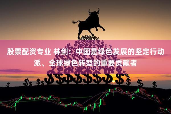 股票配资专业 林剑：中国是绿色发展的坚定行动派、全球绿色转型的重要贡献者
