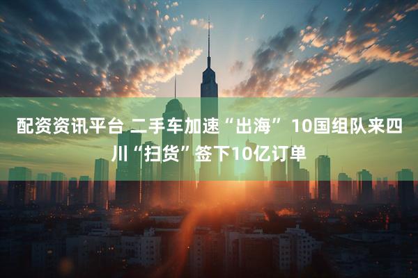 配资资讯平台 二手车加速“出海” 10国组队来四川“扫货”签下10亿订单