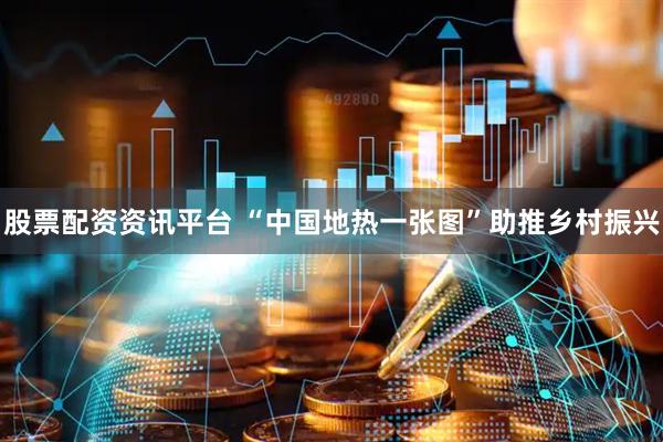 股票配资资讯平台 “中国地热一张图”助推乡村振兴