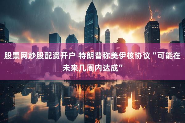 股票网炒股配资开户 特朗普称美伊核协议“可能在未来几周内达成”