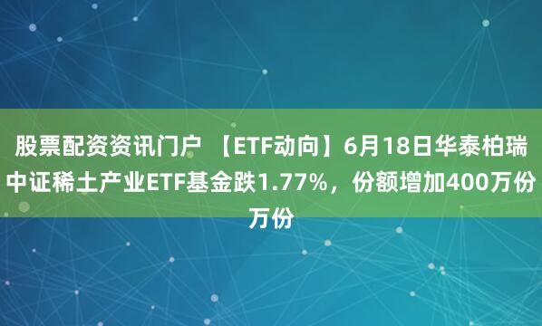 股票配资资讯门户 【ETF动向】6月18日华泰柏瑞中证稀土产业ETF基金跌1.77%，份额增加400万份