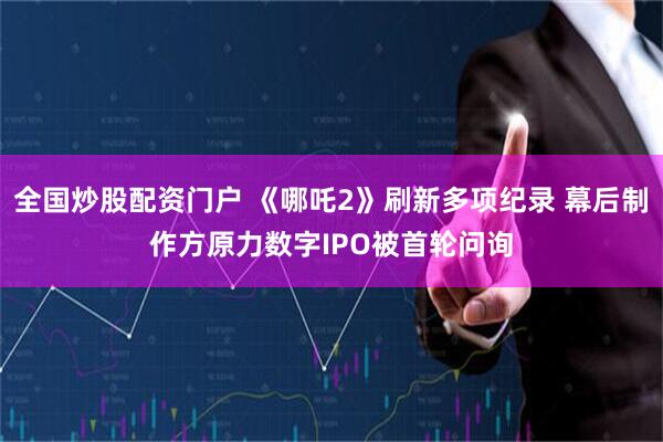 全国炒股配资门户 《哪吒2》刷新多项纪录 幕后制作方原力数字IPO被首轮问询