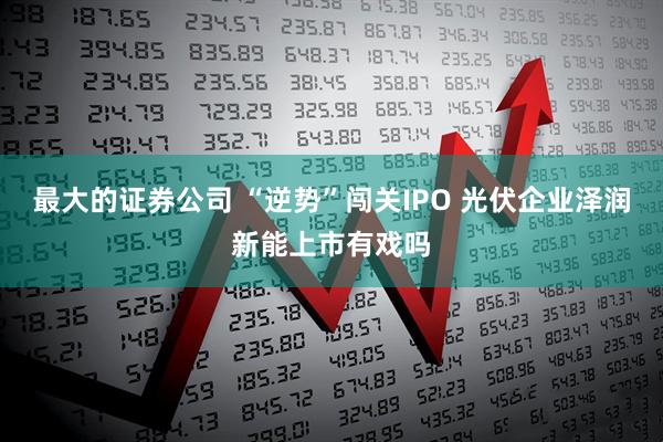 最大的证券公司 “逆势”闯关IPO 光伏企业泽润新能上市有戏吗