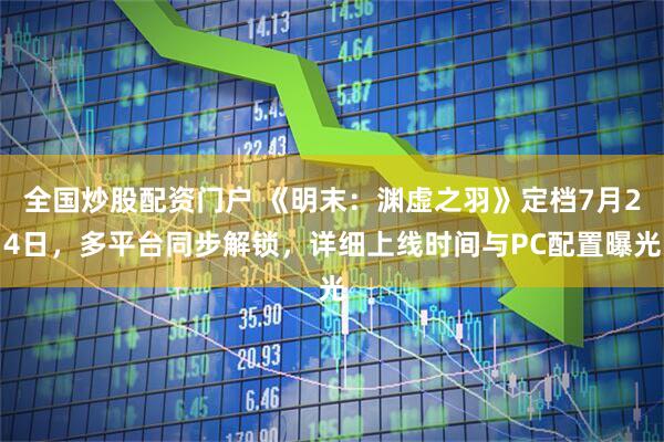 全国炒股配资门户 《明末：渊虚之羽》定档7月24日，多平台同步解锁，详细上线时间与PC配置曝光