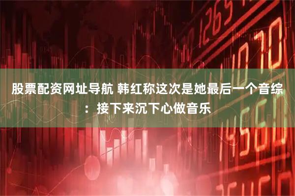 股票配资网址导航 韩红称这次是她最后一个音综：接下来沉下心做音乐