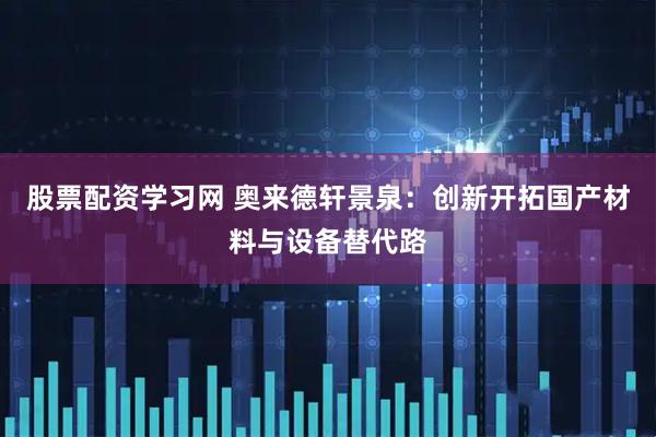 股票配资学习网 奥来德轩景泉：创新开拓国产材料与设备替代路