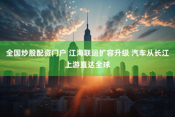 全国炒股配资门户 江海联运扩容升级 汽车从长江上游直达全球