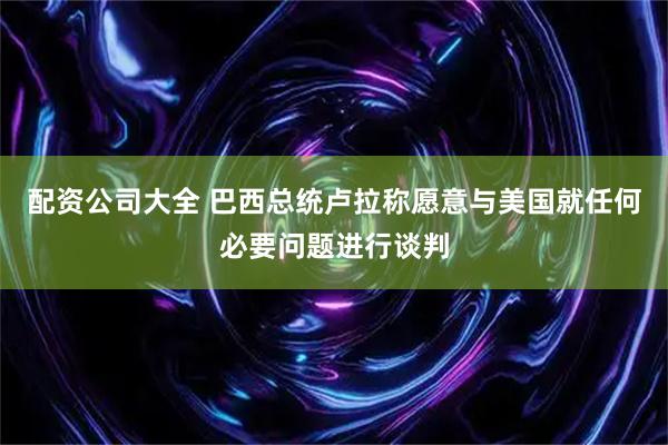 配资公司大全 巴西总统卢拉称愿意与美国就任何必要问题进行谈判
