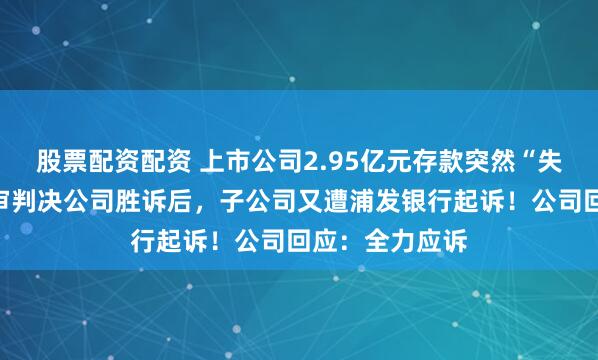 股票配资配资 上市公司2.95亿元存款突然“失踪”，法院终审判决公司胜诉后，子公司又遭浦发银行起诉！公司回应：全力应诉