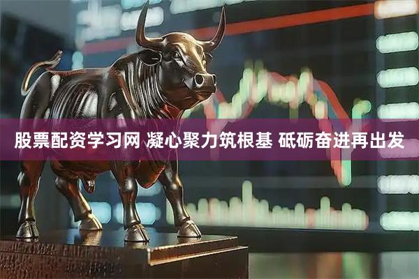 股票配资学习网 凝心聚力筑根基 砥砺奋进再出发