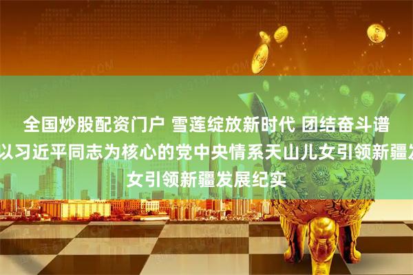 全国炒股配资门户 雪莲绽放新时代 团结奋斗谱新篇——以习近平同志为核心的党中央情系天山儿女引领新疆发展纪实