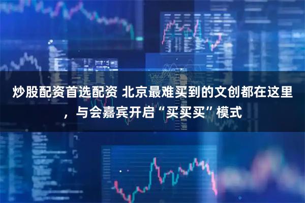 炒股配资首选配资 北京最难买到的文创都在这里，与会嘉宾开启“买买买”模式