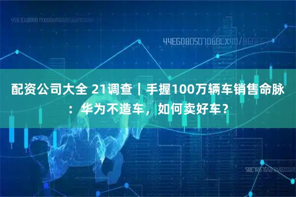 配资公司大全 21调查｜手握100万辆车销售命脉：华为不造车，如何卖好车？