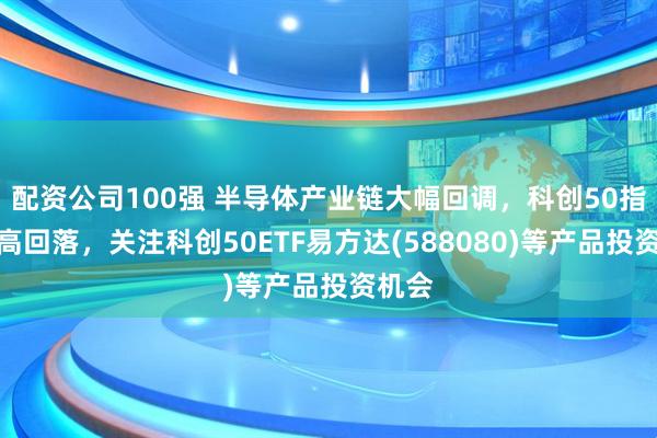 配资公司100强 半导体产业链大幅回调，科创50指数冲高回落，关注科创50ETF易方达(588080)等产品投资机会
