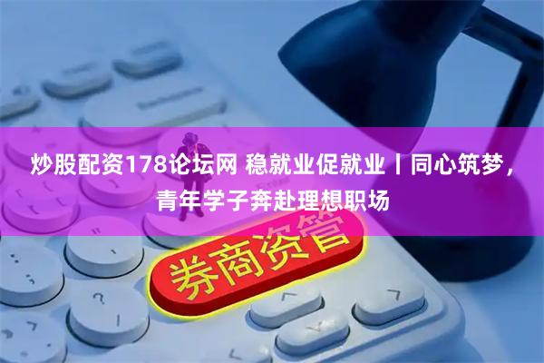 炒股配资178论坛网 稳就业促就业丨同心筑梦，青年学子奔赴理想职场