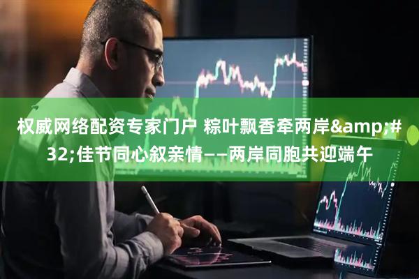 权威网络配资专家门户 粽叶飘香牵两岸 佳节同心叙亲情——两岸同胞共迎端午