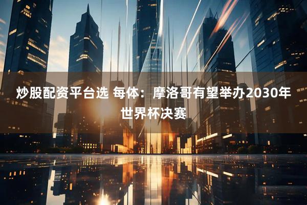炒股配资平台选 每体:摩洛哥有望举办2030年世界杯决赛