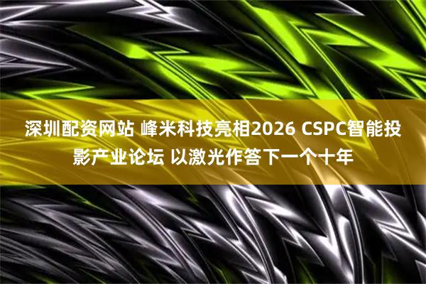 深圳配资网站 峰米科技亮相2026 CSPC智能投影产业论坛 以激光作答下一个十年
