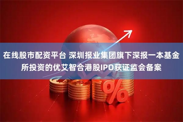 在线股市配资平台 深圳报业集团旗下深报一本基金所投资的优艾智合港股IPO获证监会备案