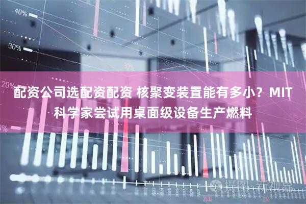 配资公司选配资配资 核聚变装置能有多小？MIT科学家尝试用桌面级设备生产燃料